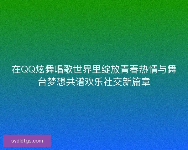 在QQ炫舞唱歌世界里绽放青春热情与舞台梦想共谱欢乐社交新篇章