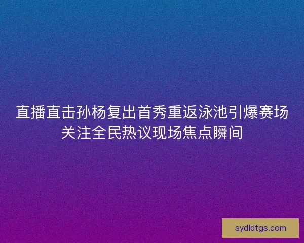 直播直击孙杨复出首秀重返泳池引爆赛场关注全民热议现场焦点瞬间