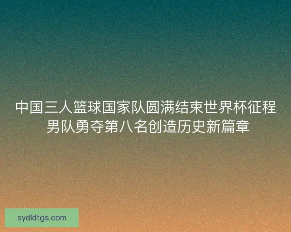 中国三人篮球国家队圆满结束世界杯征程 男队勇夺第八名创造历史新篇章