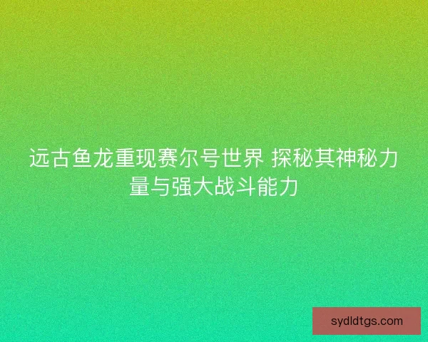 远古鱼龙重现赛尔号世界 探秘其神秘力量与强大战斗能力