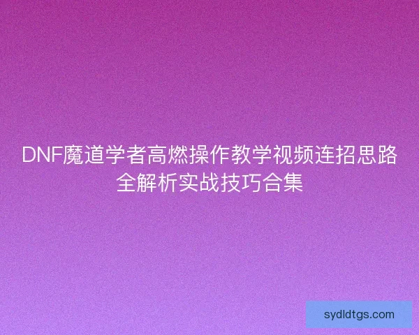 DNF魔道学者高燃操作教学视频连招思路全解析实战技巧合集