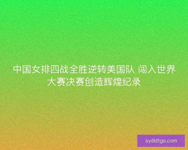 中国女排四战全胜逆转美国队 闯入世界大赛决赛创造辉煌纪录