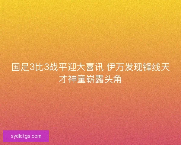 国足3比3战平迎大喜讯 伊万发现锋线天才神童崭露头角